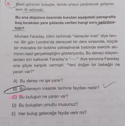 5.
Basit görünen buluşlar, ileride ortaya çıkabilecek gelişme-
lerin ilk adımıdır.
Bu ana düşünce üzerinde kurulan aşağıdaki paragrafta
boş bırakılan yere şıklarda verilen hangi soru getirilme-
lidir?
Mivhale Faraday, bilim tarihinde "deneyler kralı" diye tanı-
nır. Bir gün Londra'da deneysel bir ders sırasında, küçük
bir mıknatısı bir bobine yaklaştırarak bobinde elektrik akı-
minin nasıl gerçekleştiğini gösteriyordu. Bu deneyi izleyen-
lerden biri kalkarak Faraday'a "---- diye sorunca Faraday
ona şöyle karşılık vermişti: "Yeni doğan bir bebeğin ne
yararı var?"
A) Bu deney ne işe yarar?
B) Bu deneyin insanlık tarihine faydası nedir?
C) Bu buluşun ne yararı var?
D) Bu buluştan umutlu musunuz?
E) Her buluş geleceğe fayda verir mi?