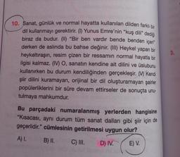 10. Sanat, günlük ve normal hayatta kullanılan dilden farklı bir
dil kullanmayı gerektirir. (I) Yunus Emre'nin "kuş dili” dediği
biraz da budur. (II) "Bir ben vardır bende benden içeri”
derken de aslında bu bahse değinir. (III) Heykel yapan bir
heykeltıraşın, resim çizen bir ressamın normal hayatla bir
ilgisi kalmaz. (IV) O, sanatın kendine ait dilini ve üslubunu
kullanırken bu durum kendiliğinden gerçekleşir. Kendi
şiir dilini kuramayan, orijinal bir dil oluşturamayan şairler
popülerliklerini bir süre devam ettirseler de sonuçta unu-
tulmaya mahkumdur.
Bu parçadaki numaralanmış yerlerden hangisine
"Kısacası, aynı durum tüm sanat dalları gibi şiir için de
geçerlidir." cümlesinin getirilmesi uygun olur?
A) I.
B) II.
C) III.
D) IV.
E) V.
3.