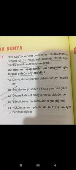 DA DÜNYA
8.
Orta Çağ'da kurulan devletlerin hükümdarlarının
birçoğu gücün meşruiyet kaynağı olarak ege-
menliklerini dine dayandırmışlardır.
Bu durumun aşağıdakilerden hangisinin gös
tergesi olduğu söylenebilir?
A) Din ve devlet işlerinin birbirinden ayrılmadığı-
nin
B) Soy dayanışmasının dikkate alınmadığının
C) Oligarşik devlet anlayışının varolduğunun
D) Yöneticilerle din adamlarının çatıştığının
rebat
E) Hükümdarların yönetimde teokratik anlayışı
benimsediğinin