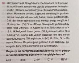 18. (1) Türkiye'de ilk film gösterimi, Bertrand adlı bir Fransızın
II. Abdülhamit zamanında yaptığı gösterimler ile başla-
mıştır. (II) Daha sonraları Fransız firması Pathe'nin tem-
silcisi Romanya uyruklu Sigmund Weinberg'in yardım-
larıyla Beyoğlu yakınlarında halka, filmler gösterilmiştir.
(III) Bu filmler genellikle kısa metrajlı belge ve güldürü
filmleriydiler. (IV) Birinci Dünya Savaşı'nda yedek subay
olan Fuat Uzkinay, 14 Kasım 1914'te Türk sinema tari-
hinin ilk belgesel filmini çeker. (V) Ayastefanos'taki Rus
Abidesi'nin Yıkılışı adı verilen belgesel film 150 metre
uzunluğunda ve İTÜ arşivindedir. (VI) 1917'de, Ordu Si-
nig nema Dairesi Başkanlığına getirilen Fuat Uzkinay, se-
naryolu Türk filmi çekimlerini de yürütmüştür.
Bu parça iki paragrafa ayrılmak istense ikinci parag-
enie raf numaralanmış cümlelerin hangisiyle başlar?
E) VI
A) II
B) III
C) IV
D) V
Th