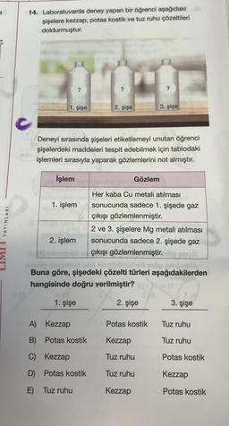 YAYINLARI
14. Laboratuvarda deney yapan bir öğrenci aşağıdaki
şişelere kezzap, potas kostik ve tuz ruhu çözeltileri
doldurmuştur.
optio
1. şişe
İşlem
?
1. işlem
2. işlem
?
Deneyi sırasında şişeleri etiketlemeyi unutan öğrenci
şişelerdeki maddeleri tespit edebilmek için tablodaki
işlemleri sırasıyla yaparak gözlemlerini not almıştır.
2. şişe
A) Kezzap
B) Potas kostik
C) Kezzap
D) Potas kostik
E) Tuz ruhu
Gözlem
?
3. şişe
Her kaba Cu metali atılması
sonucunda sadece 1. şişede gaz
çıkışı gözlemlenmiştir.
2 ve 3. şişelere Mg metali atılması
sonucunda sadece 2. şişede gaz
çıkışı gözlemlenmiştir.
-
on ebripibnshell eöp snizamio
Buna göre, şişedeki çözelti türleri aşağıdakilerden
hangisinde doğru verilmiştir?
1. şişe
2. şişe
Potas kostik
Kezzap
Tuz ruhu
Tuz ruhu
Kezzap
3. şişe
Tuz ruhu
Tuz ruhu
Potas kostik
Kezzap
Potas kostik