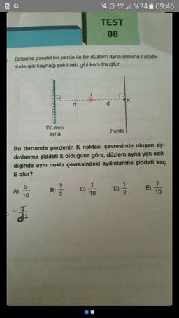 Birbirine paralel bir perde ile bir düzlem ayna arasına I şidde-
tinde ışık kaynağı şekildeki gibi konulmuştur.
A)
10
HO
Düzlem
ayna
2
B)
d
Bu durumda perdenin K noktası çevresinde oluşan ay-
dınlanma şiddeti E olduğuna göre, düzlem ayna yok edil-
diğinde aynı nokta çevresindeki aydınlanma şiddeti kaç
E olur?
7/9
C)
4.5G 1%74 09:46
it
TEST
08
1
10
d
Perde
K
D) 1/12
7
10