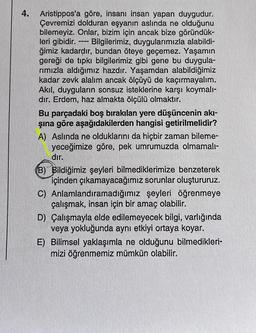 4. Aristippos'a göre, insanı insan yapan duygudur.
Çevremizi dolduran eşyanın aslında ne olduğunu
bilemeyiz. Onlar, bizim için ancak bize göründük-
leri gibidir. ---- Bilgilerimiz, duygularımızla alabildi-
ğimiz kadardır, bundan öteye geçemez. Yaşamın
gereği de tıpkı bilgilerimiz gibi gene bu duygula-
rımızla aldığımız hazdır. Yaşamdan alabildiğimiz
kadar zevk alalım ancak ölçüyü de kaçırmayalım.
Akıl, duyguların sonsuz isteklerine karşı koymalı-
dır. Erdem, haz almakta ölçülü olmaktır.
Bu parçadaki boş bırakılan yere düşüncenin akı-
şına göre aşağıdakilerden hangisi getirilmelidir?
A) Aslında ne olduklarını da hiçbir zaman bileme-
yeceğimize göre, pek umrumuzda olmamalı-
dır.
(B) Bildiğimiz şeyleri bilmediklerimize benzeterek
içinden çıkamayacağımız sorunlar oluştururuz.
C) Anlamlandıramadığımız şeyleri öğrenmeye
çalışmak, insan için bir amaç olabilir.
D) Çalışmayla elde edilemeyecek bilgi, varlığında
veya yokluğunda aynı etkiyi ortaya koyar.
E) Bilimsel yaklaşımla ne olduğunu bilmedikleri-
mizi öğrenmemiz mümkün olabilir.