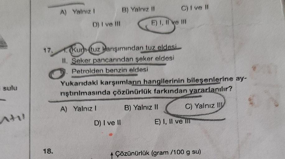 sulu
til
17.
18.
A) Yalnız I
D) I ve Ill
B) Yalnız II
1. Kum-tuz karışımından tuz eldesi
II. Seker pancarından şeker eldesi
Petrolden benzin eldesi
D) I ve II
C) I ve II
E) I, II ve III
Yukarıdaki karşımların hangilerinin bileşenlerine ay-
rıştırılmasında 