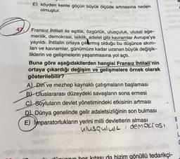 nesibrE) köyden kente göçün büyük ölçüde artmasına neden
olmuştur.
2
4
Fransız İhtilali ile eşitlik, özgürlük, ulusçuluk, ulusal ege-
menlik, demokrasi, laiklik, adelet gibi kavramlar Avrupa'ya
yayıldı. İhtilalin ortaya çıkarmış olduğu bu düşünce akım-
ları ve kavramlar, günümüze kadar uzanan büyük değişik-
liklerin ve gelişmelerin yaşanmasına yol açtı.
Buna göre aşağıdakilerden hangisi Fransız İhtilali'nin
ortaya çıkardığı değişim ve gelişmelere örnek olarak
gösterilebilir?
A) Din ve mezhep kaynaklı çatışmaların başlaması
191
B) Uluslararası düzeydeki savaşların sona ermesi
C) Soyluların devlet yönetimindeki etkisinin artması
D) Dünya genelinde gelir adaletsizliğinin son bulması
E) imparatorlukların yerini milli devletlerin alması
ulusqulull demokrosi
(1) GO müzde ço
layidibe
dünyanın hes kitası da bizim gönüllü tedarikçi-
-qo/ elvigsbonjugulo.ebaboug
i
L
E