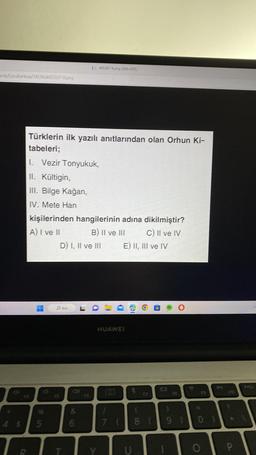 ads/Soru Bankas/74586/465267-9.png
T
Türklerin ilk yazılı anıtlarından olan Orhun Ki-
tabeleri;
I. Vezir Tonyukuk,
II. Kültigin,
III. Bilge Kağan,
IV. Mete Han
kişilerinden hangilerinin adına dikilmiştir?
A) I ve II
B) II ve III
C) II ve IV
"
5
1465267-9.png (636x459)
D) I, II ve III
P Ara
V
&
6
O
Y
E) II, III ve IV
HUAWEI
a
O
E
F7
W
FB
1
7 8 9 10 1
T
F10
P
Pasc