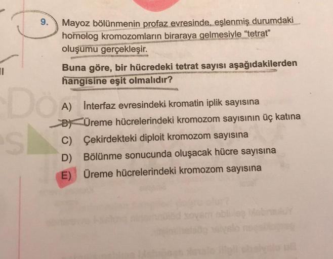 1
Do
S
Mayoz bölünmenin profaz evresinde, eşlenmiş durumdaki
homolog kromozomların biraraya gelmesiyle "tetrat"
oluşumu gerçekleşir.
Buna göre, bir hücredeki tetrat sayısı aşağıdakilerden
hangisine eşit olmalıdır?
A) Interfaz evresindeki kromatin iplik say