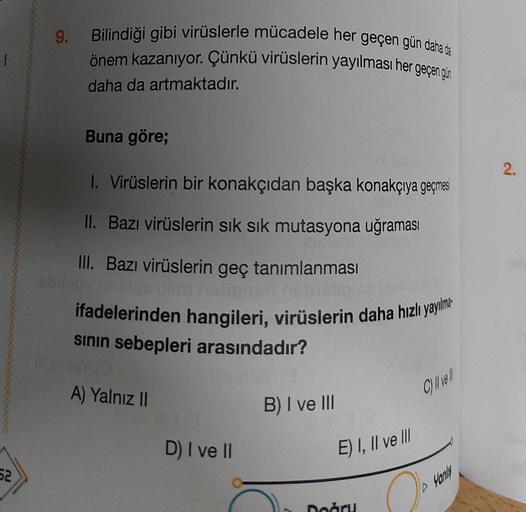 1
52
9.
Bilindiği gibi virüslerle mücadele her geçen gün daha da
önem kazanıyor. Çünkü virüslerin yayılması her geçen gün
daha da artmaktadır.
Buna göre;
50/GUX
1. Virüslerin bir konakçıdan başka konakçıya geçmesi
II. Bazı virüslerin sık sık mutasyona uğra