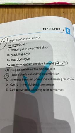 T
17. Bir gün Eleni'nin elleri geliyor
F1 / DENEME-5
Her şey değişiyor
İlk İstanbul şiirden çıkıp yerini alıyor
Bir çocuk ilk gülüyor
Bir ağaç çiçek açıyor
Bu dizelerde aşağıdakilerden hangisi yoktur?
B
LAY Belgisiz zamiri belirten belgisiz sifat
B) Farklı kiplerde kullanılmış çekimli fiiller
C) Hem sifat hem zarf görevinde kullanılmış bir sözcük
D) Özel ismin yer aldığı ad tamlaması
E) Zarf görevinde kullanılmış sifat tamlaması