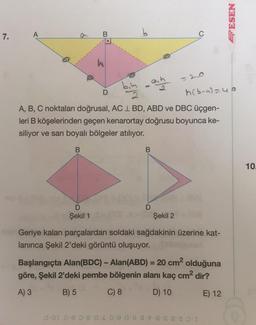 7.
A
D
D
Şekil 1
bin
Com
2
b
0-01 0-6 0-8 A-4
aih
B
h(b-a)=40
A, B, C noktaları doğrusal, AC L BD, ABD ve DBC üçgen-
leri B köşelerinden geçen kenarortay doğrusu boyunca ke-
siliyor ve sarı boyalı bölgeler atılıyor.
-
D
C
Şekil 2
Geriye kalan parçalardan soldaki sağdakinin üzerine kat-
lanınca Şekil 2'deki görüntü oluşuyor.
Başlangıçta Alan(BDC) - Alan(ABD) = 20 cm² olduğuna
göre, Şekil 2'deki pembe bölgenin alanı kaç cm² dir?
A) 3
B) 5
C) 8
D) 10
E) 12
- - - - -
ESEN
10.