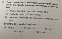 9.
Eşey hücrelerinde 20 kromozom bulunan dişi bir bireyin
üreme ana hücrelerinde gerçekleşen mayoz bölünme ile
ilgili,
1. Oluşan hücrelerin kromozom formülü 19+X'tir.
II.
Profaz I evresinde 20 tetrat oluşur.
Metafaz II evresindeki bir hücresinde 40 kromatit bulu-
III.
nur.
yargılarından hangileri doğrudur?
A) Yalnız II
B) Yalnız III
D) II ve III
se d
C) I ve II
E) I, II ve III