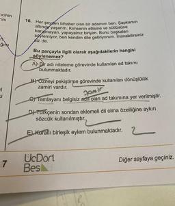 ncinin
ini
ğını
1
7
16. Her şeyden bihaber olan bir adamım ben. Şapkamın
altında yaşarım. Kimsenin etlisine ve sütlüsüne
karışmayan, yapayalnız biriyim. Bunu başkaları
söylemiyor, ben kendim dile getiriyorum. İnanabilirsiniz
siz de.
Bu parçayla ilgili olarak aşağıdakilerin hangisi
söylenemez?
A) Bir adı niteleme görevinde kullanılan ad takımı
bulunmaktadır.
BY Özneyi pekiştirme görevinde kullanılan dönüşlülük
zamiri vardır.
C) Tamlayanı belgisiz adi olan ad takımına yer verilmiştir.
Familr
D) Turkçenin sondan eklemeli dil olma özelliğine aykırı
sözcük kullanılmıştır.
E) Kurallı birleşik eylem bulunmaktadır. 2
UcDört
Bes
Diğer sayfaya geçiniz.