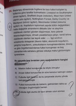 k
mek
r.
Dize
rin
izi
24. Başlangıç döneminde İngiltere'de bazı futbol kulüpleri iş
kollarına göre taraftar bulmaktadır; Liverpool ve Southampton
(liman işçileri), Sheffield (bıçak üreticileri), West Ham United
(demir yolu işçileri), Nottingham Forrest, Derby Country ve
Blackpool (kömür işçileri), Manchester United (dokuma
işçileri) vb. Kapitalizm toplumsal yapıda bütün değişiklikleri,
hatta değişiklik emarelerini dikkatle izler ve aleyhine
olabilecek olanları gözden düşürmeye, kara çalarak
itibarsızlaştırmaya, olmadı yasaklamaya çalışır, kendi lehine
olabilecek olanları ise teşvik eder. İşçi sınıfının
sokaklarda dolaşarak ülkenin hâlini, ekonomik koşullarını,
çalışma koşullarını, yoksulluklarını konuşmasındansa, direniş
ve grev örgütlemesindense futbol konuşması ve boş
zamanlarında sahalara gitmesi oldukça makul görünmüştür
işverenlere.
-11.
Bu parçada boş bırakılan yere aşağıdakilerin hangisi
getirilemez?
M
A) Nitekim futbol konusunda da böyle olmuştur
B) Ancak futbol konusunda bir süre kararsız kalmıştır sistem
C) Futbolla ilgili kararını da bu çerçevede olumlu yönde
belirginleştirmiştir
D) Futbol konusunda da risklerin, getirisinden daha az
olacağını öngörmüştür hemen
Futbolla ilgili olumlu bir tavır alması uzun sürmez
2