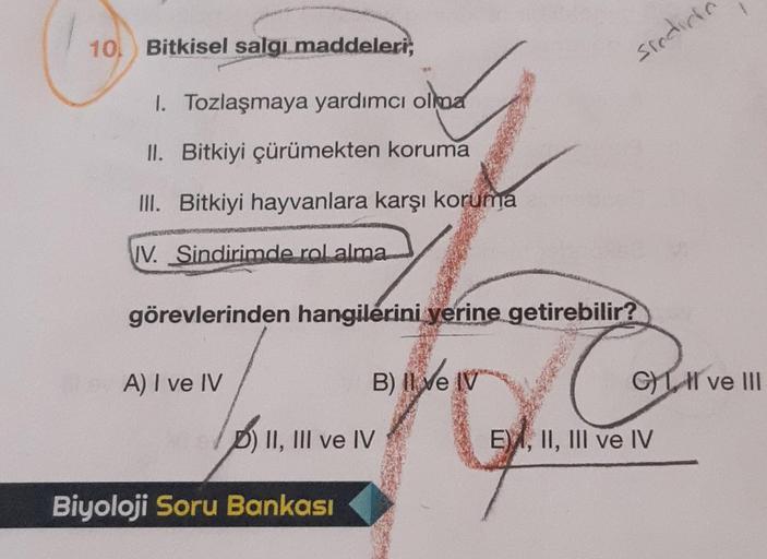 10
Bitkisel salgı maddeleri,
1. Tozlaşmaya yardımcı olma
II. Bitkiyi çürümekten koruma
III. Bitkiyi hayvanlara karşı koruma
IV. Sindirimde rol alma
görevlerinden hangilerini yerine getirebilir?
A) I ve IV
D) II, III ve IV
Biyoloji Soru Bankası
sindic
B) II