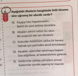 arı
5.
5205
Aşağıdaki dizelerin hangisinde ünlü türeme-
sine uğramış bir sözcük vardır?
A) Kaygıyı ben hapsetmedim
Belirli bir yere belirsiz duvarlara
B) Ateşten zehrini tattım bu okun
Bir anda kül etti can elmasimi
C) Korkudan büzülürüm usulca bir kenara
Yatmak için yerimden azıcık kımıldasam
D) Kavaklar uçlarından sararmaya başladı
Sıra söğütlere, at kestanelerine gelecek
E) Kaldırımlar çilekeş yalnızların annesi
Kaldırımlar içimde yaşamış bir insandır