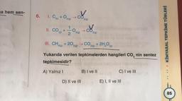 na hem sen-
6.
1.
C(k) + O2(g)
II. CO,
(g)
+
J
2(g)
->
O
2(g)
2
&
2(g)
III. CH4 + 20₂2 → CO + 2H₂O
4(g)
2(g)
2(g)
(g)
D) II ve III
Yukarıda verilen tepkimelerden hangileri CO₂ nin sentez
tepkimesidir?
A) Yalnız I
B) I ve II
ENTER
C) I ve III
E) I, II ve III
KİMYASAL TEPKİME TÜRLERİ
85