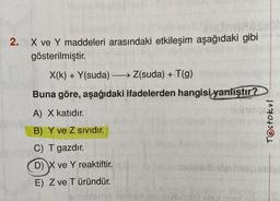 2.
X ve Y maddeleri arasındaki etkileşim aşağıdaki gibi
gösterilmiştir.
X(k)+Y(suda)
Z(suda) + T(g)
Buna göre, aşağıdaki ifadelerden hangisi yanlıştır?
A) X katıdır.
B) Y ve Z Sivıdır.
C) T gazdır.
D) X ve Y reaktiftir.
E) Z ve Türündür.
Testokul