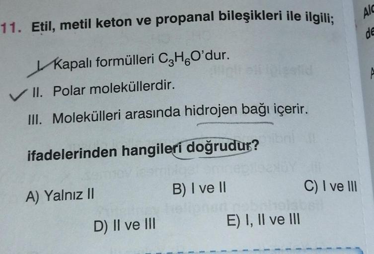 11. Etil, metil keton ve propanal bileşikleri ile ilgili;
Kapalı formülleri CHO'dur.
✓ II. Polar moleküllerdir.
III. Molekülleri arasında hidrojen bağı içerir.
ifadelerinden hangileri doğrudur?
A) Yalnız II
D) II ve III
B) I ve II
obah
E) I, II ve III
C) I