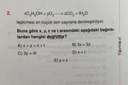 2.
xC3H5OH + YO₂zCO₂ + H₂O
tepkimesi en küçük tam sayılarla denkleştiriliyor.
Tag
Buna göre x, y, z ve t arasındaki aşağıdaki bağıntı-
lardan hangisi doğrudur?
bisbA) x + y = z + t
C) 3y = 4t
D)
Tuginey
SBME) y = z
B) 3x = 2z
D) x = t
vo.ds (A
ib'b+3=d+ (8
aslig spigs ial (0
aibleembiqet smnsY (@
Testokul