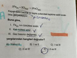 5.
A
2Fe (k) + 3Cl2(g) →2FeCl3(k)
Kapalı sabit hacimli bir kapta yukarıdaki tepkime sabit sıcak-
lıkta gerçekleşiyor.
pistonlull
Buna göre,
1. Fe (k)
nın özkütlesi azalır.
V
II. Katı kütlesi artar. V
III. Gaz basıncı değişmez. V
yargılarından hangileri doğrudur?
A) Yalnız II
B) I ve II
D) II ve III
C) I ve III
EI, II ve III