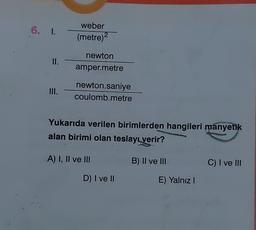 6. I.
II.
III.
weber
(metre)2
newton
amper.metre
newton.saniye
coulomb.metre
Yukarıda verilen birimlerden hangileri manyetik
alan birimi olan teslayı verir?
A) I, II ve III
D) I ve II
B) II ve III
E) Yalnız I
C) I ve III