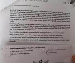 8.
YUZ ANLAM
6-9. soruları aşağıdaki metne göre cevaplayınız.
Şimdilerde dijital dünyada sıkça karşımıza çıkan "Lorem Ipsum" un tarihi aslında çok öncelere dayanıyor ve yıl-
lardan beridir matbaa içerisinde de kullanılıyor. Lorem Ipsum, en basit haliyle yapılan yazılı çalışmalarda yazının
nasıl görüneceğini anlayabilmemiz için kullandığımız taslak bir metindir. Lorem Ipsum, yaklaşık 500 yıl önce bir
matbaacının baskılar için hazırladığı model kitabında kullanılmıştır. Yıllar geçtikçe kullanım alanlan da kullanan
kişi sayısı da artarak devam etmiştir. Kullanan insanlar, uzun yıllar bunun anlamsız kelimelerden oluşan bir
metin olduğunu düşündüler. Ancak sonradan edinilen bulgular, aslında gerçeğin çok farklı olduğunu ortaya
koydu.
TEST-3
"Lorem Ipsum" un tarihi milattan önce 45 yılına kadar dayanıyor. O tarihlerde Çiçero tarafından yazılan "lyi ve
Kötünün Uç Sınırları" kitabının 1, 30 ve 32. paragraflarında geçtiği sonradan öğrenilmiştir. Kitap, aynı zamanda
1500'lü yıllarda Avrupa'da Rönesans dönemi ile popüler olmuş, aynı dönemde Lorem Ipsum'u ilk kullanan mat-
baacıya da muhtemelen bu vesileyle ulaşmış.
Yazının bir bütün olarak anlamı bulunmamaktadır. Ancak Çiçero'dan alınan kısım ve anlamı şöyle:
"Neque porro quisquam est qui dolorem ipsum quia dolor sit amet, consectetur, adipisci velit..."
"Acıyı seven, arayan ve ona sahip olmak isteyen hiç kimse yoktur. Nedeni basit. Çünkü o acıdır..."
Yazının geri kalan kısmı ise Latin harflerinden ilk bakışta anlamlı bir yazı gibi görünebilecek şekilde rastgele
yazılmıştır.
Bu metinde aşağıdakilerin hangisine yer verilmemiştir?
A) Koşul-sonuç anlamı taşıyan cümlelere
Sonradan fark edilen durumlara
23
Aşamalı durum bildiren bir cümleye
Tanım cümlesine