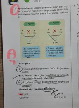 12. Aşağıda bazı özellikler bakımından üstün olan hay-
van ırklarının melezleme çalışmasıyla döllendirilip
yeni hayvan ırklarının elde edilme şeması verilmiş-
tir.
Ą
A
Irkı
1. Aşama
X
Döllenme
D Irkı
8. Hafta
B
Irkı
• Et verimi yüksek.
• Süt verimi yüksek.
Hastalıklara karşı
dayanıksız.
C
Irki
A) I ve II
C) II ve III
2. Aşama
X
Döllenme
E Irkı
D
Irkı
. Et verimi yüksek.
• Süt verimi yüksek.
Hastalıklara karşı
dayanıklı.
Buna göre,
1. E ırkının D ırkına göre daha üstün olduğu söyle-
nebilir.
Cirkının D ırkına göre hastalıklara dayanıklılığı-
nin daha fazla olduğu söylenebilir.
fil. Bu çalışma modern biyoteknolojinin çalışma ala-
nına girer.
ifadelerinden hangileri doğrudur?
B) ve III
D) I, II ve III
13. DD
tu
rir
A
a