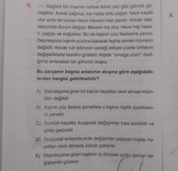 6.
Sağlıklı bir insanın ruhsal iklimi yaz gibi günlük gü-
neşliktir. Arada yağmur, kar hatta dolu yağar; hava kapalı
olur ama ne olursa olsun mevsim hep yazdır. Ancak dep-
resyonda durum değişir. Mevsim kış olur. Hava hep kapa-
lı, yağışlı ve soğuktur. Bu da kişinin yüz ifadesine yansır.
Depresyonu kişinin yüzüne bakarak teşhis etmek mümkün
değildir. Ancak ruh ikliminin verdiği etkiyle yüzde birtakım
değişikliklerle kendini gösterir. Kişide "omega yüzü" dedi-
ğimiz enteresan bir görüntü oluşur.
Bu parçanın başına anlatımın akışına göre aşağıdaki-
lerden hangisi getirilmelidir?
A) Depresyona giren bir kişinin hayattan zevk alması müm-
kün değildir
B) Kişinin yüz ifadesi genellikle o kişinin kişilik özellikleri-
ni yansıtır
7
C) Günlük hayatta duygusal değişimler kısa sürelidir ve
gelip geçicidir
D) Duygusal anlamda anlık değişimler yaşayan kişiler, ha-
yattan zevk almada zorluk çekerler
E) Depresyone giren kişilerin iç dünyası çoğu zaman de-
ğişkenlik gösterir