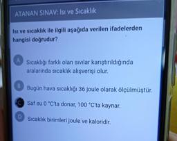 ATANAN SINAV: Isı ve Sıcaklık
Isı ve sıcaklık ile ilgili aşağıda verilen ifadelerden
hangisi doğrudur?
A
Sıcaklığı farklı olan sıvılar karıştırıldığında
aralarında sıcaklık alışverişi olur.
B
Bugün hava sıcaklığı 36 joule olarak ölçülmüştür.
C Saf su 0 °C'ta donar, 100 °C'ta kaynar.
Sıcaklık birimleri joule ve kaloridir.