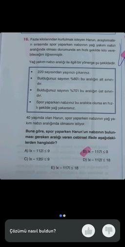 16. Fazla kilolarından kurtulmak isteyen Harun, araştırmala-
ri sırasında spor yaparken nabzının yağ yakım nabzı
aralığında olması durumunda en hızlı şekilde kilo vere-
bileceğini öğrenmiştir.
Yağ yakım nabzı aralığı ile ilgili bir yönerge şu şekildedir.
220 sayısından yaşınızı çıkarınız.
Bulduğunuz sayının %60'ı bu aralığın alt sınırı-
dır.
Bulduğunuz sayının %70'i bu aralığın üst sınırı-
dır.
Spor yaparken nabzınız bu aralıkta olursa en hız-
lı şekilde yağ yakarsınız.
40 yaşında olan Harun, spor yaparken nabzının yağ ya-
kim nabzı aralığında olmasını istiyor.
Buna göre, spor yaparken Harun'un nabzının bulun-
ması gereken aralığı veren cebirsel ifade aşağıdaki-
lerden hangisidir?
A) Ix-1121 ≤9
C) Ix-1351 ≤ 9
E) Ix-1171 ≤ 18
Çözümü nasıl buldun?
B) Ix-1171 ≤9
D) Ix - 1121 ≤ 18