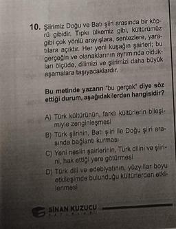 10. Şiirimiz Doğu ve Batı şiiri arasında bir köp-
rü gibidir. Tıpkı ülkemiz gibi, kültürümüz
gibi çok yönlü arayışlara, sentezlere, yara-
tılara açıktır. Her yeni kuşağın şairleri; bu
gerçeğin ve olanaklarının ayrımında olduk-
ları ölçüde, dilimizi ve şiirimizi daha büyük
aşamalara taşıyacaklardır.
Bu metinde yazarın "bu gerçek" diye söz
ettiği durum, aşağıdakilerden hangisidir?
A) Türk kültürünün, farklı kültürlerin bileşi-
miyle zenginleşmesi
B) Türk şiirinin, Batı şiiri ile Doğu şiiri ara-
sında bağlantı kurması
C) Yeni neslin şairlerinin, Türk dilini ve şiiri-
ni, hak ettiği yere götürmesi
D) Türk dili ve edebiyatının, yüzyıllar boyu
etkileşimde bulunduğu kültürlerden etki-
lenmesi
S
SİNAN KUZUCU
TATIALAI