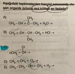 Aşağıdaki tepkimelerden hangisi sonucunda olu
şan organik ürünün mol kütlesi en fazladır?
A)
CH3
CH3 – CH = C - CHg + H2O →
B) CH₂=CH-CH-CH₂ + HCI →
CH3
C)
CI
t
nCH₂=CH →
D)
CH₂=CH₂ + Cl₂ →
E) CH, - CH2 - CH = CH2 + H2 →