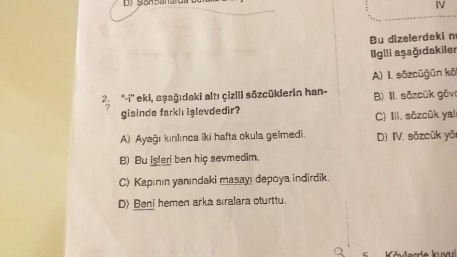 D) Sonbaharda bulu
"-i" eki, aşağıdaki altı çizili sözcüklerin han-
gisinde farklı işlevdedir?
A) Ayağı kırılınca iki hafta okula gelmedi.
B) Bu işleri ben hiç sevmedim.
C) Kapının yanındaki masayı depoya indirdik.
D) Beni hemen arka sıralara oturttu.
IV
B