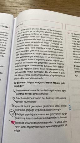 TÜRKÇE
ini düşün-
ellikle bu-
çok daha
ğunlukla
rece et-
in kont-
denimiz
diliğin-
elime-
beden
ele-
r.
dar
di-
CAP/TYT
Kil tabletlere yazılan Sümerli rahibe Enheduan-
na'nın Aşk şiiri ya da Gılgamış Destanı, bulunduğu-
muz coğrafyada binlerce yıl önceki yaşanmışlıklara
dair tanıklıklar sunar bize. İzmirli ozan Homeros'un
iliada ve Odissea adlı eseri ise savaşın çirkin yüzü-
nü, çeşitli insan karakterlerini, insan görünümlü tan-
rıların serüvenlerini aktarır. O destan ki Olimpos tan-
rılarından ateşi çalıp insanlara sunan Prometeus'u
ya da sevdiğini yirmi yıl bekleyen Penelope'yi tanıtır
bize. Shakespeare'in, insanı güçlü ve güçsüz yönle-
riyle, yetenekleriyle, hırslarıyla, iyi ve kötü yanlarıyla
ortaya koyan, iktidar kavgalarını anlatan tragedyaları,
yaşamın da insanın da gerçekliğini yansıtır. İnsanlık
tarihinin değişik dönemlerinde dünyanın farklı coğraf-
yalarında yaşayan birçok insan, Shakespeare'in tra-
gedyalarında vücut bulmuştur. Bu yüzdendir ki pek
çok dile çevrilmiş olan bu tragedyalar yüzyıllardan beri
okunmakta, sahnelenmektedir.
purBu parçanın başına aşağıdakilerden hangisi geti-
rilmelidir?
İnsan en eski zamanlardan beri çeşitli yollarla aşkı
anlatma ihtiyacı içinde olmuştur
B) Edebî eserlerde insanın her hâlini ayrıntılı olarak
görmek mümkündür
Cinsanlık tarihi geçmişten günümüze kadar edebî
eserlerde gerçeğe uygun olarak anlatılmıştır
D) Edebiyat aracılığıyla insanın en gizli yönleri açığa
çıkarılmış, insan kendisini tanıma imkânı bulmuştur
Edebiyat, insanlık tarihinin başından bu yana, dün-
yanın farklı coğrafyalarında yaşananlara tanıklık et-
miştir
31. (1) Başarılar
Sancar'ın
Kendisine
rinda diğe
düşünüyor
ğuna kara
ilgili basit
ayrıntısın
sonucu b
limsel ar
bile şarılı old
Bz söylemi
Bu par
sonra
gitmed
BY DUNG
A) I
zuen
CAP
UD BOUGE
iniquisere
ild lemu