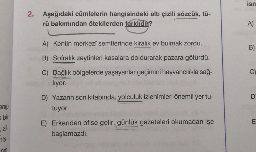 anip
a bir
al-
mla-
nin
2. Aşağıdaki cümlelerin hangisindeki altı çizili sözcük, tü-
rü bakımından ötekilerden farklıdır?
A) Kentin merkezî semtlerinde kiralık ev bulmak zordu.
led
B) Sofralık zeytinleri kasalara doldurarak pazara götürdü.
C) Dağlık bölgel