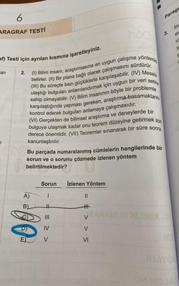 6
ARAGRAF TESTİ
af) Testi için ayrılan kısmına işaretleyiniz.
an
(1) Bilim insanı, araştırmasına en uygun çalışma yontemin
belirler. (II) Bir plana bağlı olarak çalışmasını sürdürür.
(III) Bu süreçte bazı güçlüklerle karşılaşabilir. (IV) Mesela
ulaştığı bulguları anlamlandırmak için uygun bir veri setine
sahip olmayabilir. (V) Bilim insanının böyle bir problemle
karşılaştığında yapması gereken, araştırma basamaklarını
kontrol ederek bulguları anlamaya çalışmasıdır.
(VI) Gerçekten de bilimsel araştırma ve deneylerde bir
bulguya ulaşmak kadar onu teorem düzeyine getirmek son
derece önemlidir. (VII) Teoremler sınanarak bir süre sonra
2.
kanunlaştırılır.
Bu parçada numaralanmış cümlelerin hangilerinde bir
sorun ve o sorunu çözmede izlenen yöntem
belirtilmektedir?
A)
B)
E)
Sorun İzlenen Yöntem
|
H
|||
IV
V
||
H
≤ <<
VI
Paragr
3.
LIMIX.0
a
IQAYO
Ins
e
U
OM MOJA
y
C
C