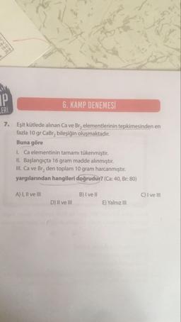 B-C
19-D
20-B
IP
LERİ
6. KAMP DENEMESİ
7.
Eşit kütlede alınan Ca ve Br₂ elementlerinin tepkimesinden en
fazla 10 gr CaBr₂ bileşiğin oluşmaktadır.
Buna göre
I. Ca elementinin tamamı tükenmiştir.
II. Başlangıçta 16 gram madde alınmıştır.
III. Ca ve Br₂ den toplam 10 gram harcanmıştır.
yargılarından hangileri doğrudur? (Ca: 40, Br: 80)
A) I, II ve III
D) II ve III
B) I ve II
E) Yalnız III
C) I ve III