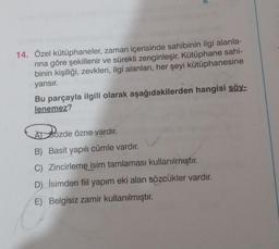 14. Özel kütüphaneler, zaman içerisinde sahibinin ilgi alanla-
rına göre şekillenir ve sürekli zenginleşir. Kütüphane sahi-
binin kişiliği, zevkleri, ilgi alanları, her şeyi kütüphanesine
yansır.
Bu parçayla ilgili olarak aşağıdakilerden hangisi söy-
lenemez?
Bozde
ASözde
özne vardır.
B) Basit yapılı cümle vardır.
C) Zincirleme isim tamlaması kullanılmıştır.
D) İsimden fiil yapım eki alan sözcükler vardır.
E) Belgisiz zamir kullanılmıştır.