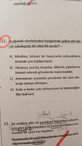 yaparak geçinir.
11. Aşağıdaki cümlelerden hangisinde çekim eki ala-
rak isimleşmiş bir sıfat-fiil vardır?>>>
A) Minikler, bitmez bir heyecanla salıncakların
önünde sıra bekliyorlardı.
B) Okumuş yazmış insanlar, ülkenin çıkarlarına
hizmet edecek görevlerde