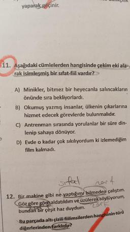 yaparak geçinir.
11. Aşağıdaki cümlelerden hangisinde çekim eki ala-
rak isimleşmiş bir sıfat-fiil vardır?>>>
A) Minikler, bitmez bir heyecanla salıncakların
önünde sıra bekliyorlardı.
B) Okumuş yazmış insanlar, ülkenin çıkarlarına
hizmet edecek görevlerde bulunmalıdır.
C) Antrenman sırasında yorulanlar bir süre din-
lenip sahaya dönüyor.
D) Evde o kadar çok sıkılıyordum ki izlemediğim
film kalmadı.
ar f
sifat
12. Bir makine gibi ne yaptığımı bilmeden çalıştım.
Göz göre göre aldatıldım ve üzülerek söylüyorum,
2011
bundan bir çeşit haz duydum.
nar
Bu parçada altı çizili fiilimsilerden hangisinin türü
diğerlerinden farklıdır?