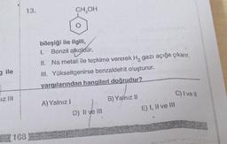 gile
iz III
168
13.
CH₂OH
bileşiği ile ilgili,
1. Benzil alkoldür.
alkoldür.
II. Na metali ile tepkime vererek H, gazı açığa çıkarır.
III. Yükseltgenirse benzaldehit oluşturur.
yargılarından hangileri doğrudur?
A) Yalnız I
D) II ve III
B) Yalnız II
E) I, il ve III
C) I ve Il