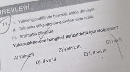 REVLERİ
11. I. Yükseltgendiğinde benzoik aside dönüşür.
II. Toluenin yükseltgenmesinden elde edilir.
III. Aromatik bileşiktir.
Yukarıdakilerden hangileri benzaldehit için doğrudur?
A) Yalnızl
D) II ve III
B) Yalnız III
C) I ve II
E) I, II ve III