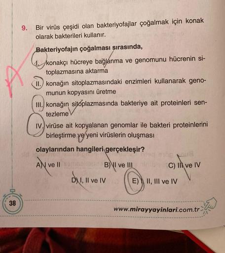 38
9.
Bir virüs çeşidi olan bakteriyofajlar çoğalmak için konak
olarak bakterileri kullanır.
Bakteriyofajın çoğalması şırasında,
konakçı hücreye bağlanma ve genomunu hücrenin si-
toplazmasına aktarma
II.) konağın sitoplazmasındaki enzimleri kullanarak geno