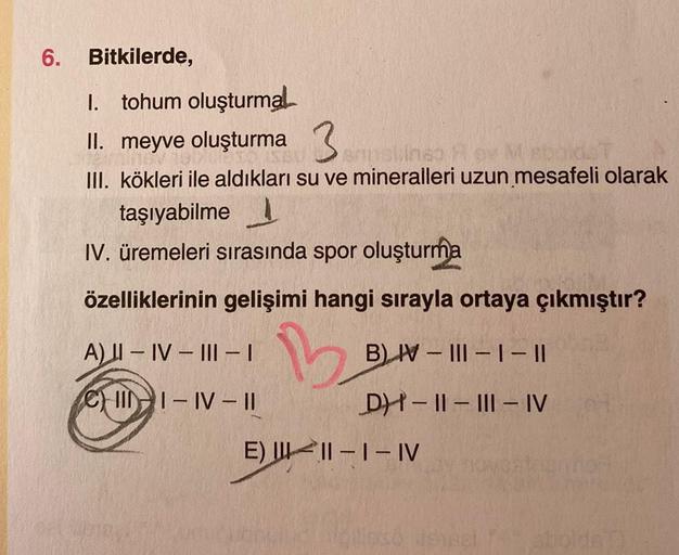 6. Bitkilerde,
I. tohum oluşturmal
II. meyve oluşturma
sansline Rov M sbaidsT
III. kökleri ile aldıkları su ve mineralleri uzun mesafeli olarak
taşıyabilme
IV. üremeleri sırasında spor oluşturma
özelliklerinin gelişimi hangi sırayla ortaya çıkmıştır?
B
A) 