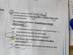 de bir
10. Büyük insanlar olmasa hiçbir (büyük hayal
gerçekleştirilemez; büyük buluşlar, ancak büyük insanlar
gerçekleştirebilir.
57
br
ST
Bu cümleyle ilgili olarak aşağıdakilerin hangisi
Söylenemez?
LA) Fiil kökünden türemiş niteleme sıfatı kullanılmıştır. L
B) Edat türünde sözcüğe yer verilmiştir.
C)
Zamir türünde sözcük kullanılmamıştır
Aynı türden söz öbeklerini bağlayan bir bağlaç
bulunmaktadır.
E) Hem niteleme hem de belirtme sıfatı almış bir isim
vardır.
A s
cile
A
O
h