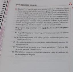 TYT DENEME SINAVI
34. Einstein
der. Bu söze sonuna kadar katiliyorum çünkü çoğumuzun
zaman zaman yaptığı gibi, sorunlanın içinde kaybolmak yerine, bakış
açısını değiştirmeyi başanp sorunlara farklı biçimde yaklaşabilenler.
o sorunu aşma şansını da yakalıyorlar. Zaten sorunlarımızı dostla-
rımızla paylaşmamızın nedenlerinden biri de, farklı bir bakışın bize
farklı davranabilme kapısı aralama ihtimali değil midir? Çözümsüz
gibi gördüğünüz sorunlar konusunda farklı bir bakış açısı geliştir-
menin önemi gerçekten büyüktür. Aslında hayatımızı, başarımızı,
mutluluğumuzu belirleyen bizim kendi davranışlarımızdır.
Bu parçada boş bırakılan yere aşağıdakilerden hangisi getiril-
melidir?
A) Negatif duygularla yüklenmiş zihnimizi arındırmak her zaman
kolay değildir
B) Karşımıza çıkan ve bize sorun yaratan insanlanı hayatımızdan
uzaklaştırmalıyız
A
C) Sorunlar hayatımızın bir parçasıdır ve kabul edip yolumuza de-
vam etmeliyiz
D) Karşılaştığınız sorunları, o sorunları yarattığınız düşünce düz-
leminde kalarak çözemezsiniz
E) Hayatta her insan sorunlarla karşılaşır ve hiçbir sorun önemsiz
ya da sebepsiz değildir
3