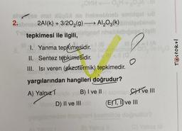 COMHO₂H+ ₂0M
shse mat xüpü ne helmebineb embiqot u8
2.sbrie 2Al(k) + 3/20₂(g) Al2O3(k) bihitelineb
tepkimesi ile ilgili, leignarl nhelbisbigcer bleill
=1(A
1. Yanma tepkimesidir. (
e tankimissing
O
II. Sentez tepkimesidir.<< (0
III. Isi veren (ekzotermik) tepkimedir.
yargılarından hangileri doğrudur?
A) Yalnız inde B) I ve II atomlan Cive III
D) II ve III
(E) 1, II ve III
C) Yalniz
Testokul