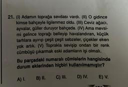 21. (1) Adamın toprağa sevdası vardı. (II) O gidince
kimse bahçeyle ilgilenmez oldu. (III) Ceviz ağacı,
ayvalar, güller duruyor bahçede. (IV) Ama mevsi-
mi gelince toprağı belleyip havalandıran, küçük
tarhlara ayırıp çeşit çeşit sebzeler, çiçekler eken
yok artık. (V) Toprakla sevişip ondan bir renk
cümbüşü çıkarmak eski adamların işi olmalı.
Bu parçadakl numaralı cümlelerin hangisinde
durum eklerinden hiçbiri kullanılmamıştır?
A) I. B) II.
C) III.
D) IV.
E) V.