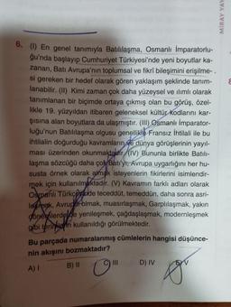 6. (1) En genel tanımıyla Batılılaşma, Osmanlı İmparatorlu-
ğu'nda başlayıp Cumhuriyet Türkiyesi'nde yeni boyutlar ka-
zanan, Batı Avrupa'nın toplumsal ve fikrî bileşimini erişilme-.
si gereken bir hedef olarak gören yaklaşım şeklinde tanım-
lanabilir. (II) Kimi zaman çok daha yüzeysel ve ilimlı olarak
tanımlanan bir biçimde ortaya çıkmış olan bu görüş, özel-
likle 19. yüzyıldan itibaren geleneksel kültür kodlarını kar-
şısına alan boyutlara da ulaşmıştır. (III) Osmanlı İmparator-
luğu'nun Batılılaşma olgusu genellikle Fransız İhtilali ile bu
ihtilalin doğurduğu kavramların ve dünya görüşlerinin yayıl-
ması üzerinden okunmaktadır (IV) Bununla birlikte Batili-
laşma sözcüğü daha çok Batı'yı, Avrupa uygarlığını her hu-
susta örnek olarak almak isteyenlerin fikirlerini isimlendir-
mek için kullanılmaktadır. (V) Kavramın farklı adları olarak
Osmanlı Türkçesinde teceddüt, temeddün, daha sonra asri-
lesmek, Avrupat olmak, muasırlaşmak, Garplılaşmak, yakın
dönemlerde de yenileşmek, çağdaşlaşmak, modernleşmek
gibi terimlerin kullanıldığı görülmektedir.
Bu parçada numaralanmış cümlelerin hangisi düşünce-
nin akışını bozmaktadır?
A) I
B) II
C) III
D) IV
fou
MIRAY YAY