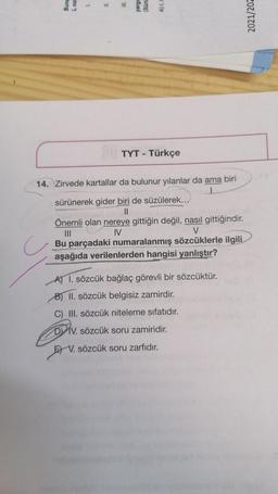 Buna
L noll
1
III.
TYT - Türkçe
14. Zirvede kartallar da bulunur yılanlar da ama biri
sürünerek gider biri de süzülerek...
||
Önemli olan nereye gittiğin değil, nasıl gittiğindir.
IV
|||
V
Bu parçadaki numaralanmış sözcüklerle ilgili
aşağıda verilenlerden hangisi yanlıştır?
A) 1. sözcük bağlaç görevli bir sözcüktür.
B) II. sözcük belgisiz zamirdir.
C) III. sözcük niteleme sıfatıdır.
DIV. sözcük soru zamiridir.
V. sözcük soru zarfıdır.
2021/202